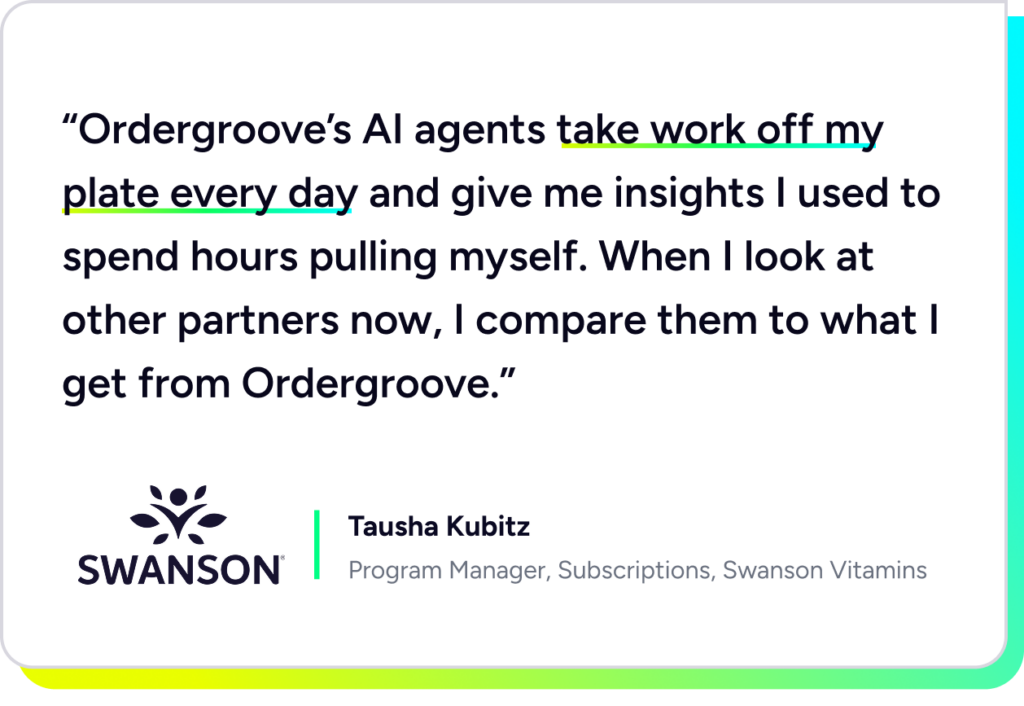 “Ordergroove’s AI agents take work off my plate every day and give me insights I used to spend hours pulling myself. When I look at other partners now, I compare them to what I get from Ordergroove.” - Tausha Kubitz, Program Manager, Subscriptions, Swanson Vitamins.